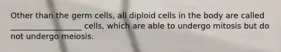 Other than the germ cells, all diploid cells in the body are called __________________ cells, which are able to undergo mitosis but do not undergo meiosis.