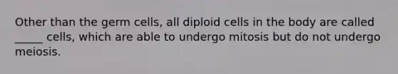 Other than the germ cells, all diploid cells in the body are called _____ cells, which are able to undergo mitosis but do not undergo meiosis.