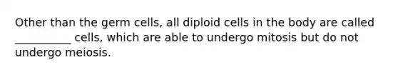 Other than the germ cells, all diploid cells in the body are called __________ cells, which are able to undergo mitosis but do not undergo meiosis.