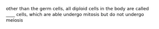 other than the germ cells, all diploid cells in the body are called ____ cells, which are able undergo mitosis but do not undergo meiosis