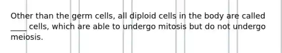 Other than the germ cells, all diploid cells in the body are called ____ cells, which are able to undergo mitosis but do not undergo meiosis.