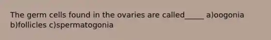 The germ cells found in the ovaries are called_____ a)oogonia b)follicles c)spermatogonia