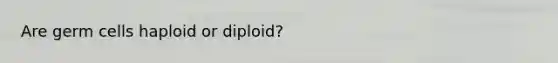 Are germ cells haploid or diploid?