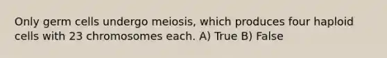 Only germ cells undergo meiosis, which produces four haploid cells with 23 chromosomes each. A) True B) False