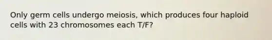 Only germ cells undergo meiosis, which produces four haploid cells with 23 chromosomes each T/F?