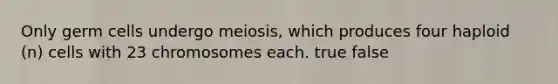 Only germ cells undergo meiosis, which produces four haploid (n) cells with 23 chromosomes each. true false