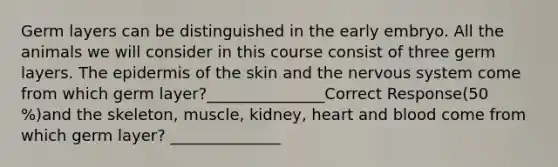 Germ layers can be distinguished in the early embryo. All the animals we will consider in this course consist of three germ layers. <a href='https://www.questionai.com/knowledge/kBFgQMpq6s-the-epidermis' class='anchor-knowledge'>the epidermis</a> of the skin and the <a href='https://www.questionai.com/knowledge/kThdVqrsqy-nervous-system' class='anchor-knowledge'>nervous system</a> come from which germ layer?_______________Correct Response(50 %)and the skeleton, muscle, kidney, heart and blood come from which germ layer? ______________