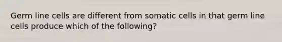Germ line cells are different from somatic cells in that germ line cells produce which of the following?