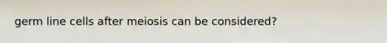 germ line cells after meiosis can be considered?