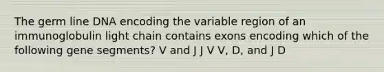 The germ line DNA encoding the variable region of an immunoglobulin light chain contains exons encoding which of the following gene segments? V and J J V V, D, and J D