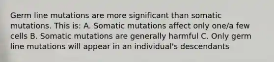 Germ line mutations are more significant than somatic mutations. This is: A. Somatic mutations affect only one/a few cells B. Somatic mutations are generally harmful C. Only germ line mutations will appear in an individual's descendants