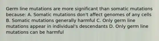 Germ line mutations are more significant than somatic mutations because: A. Somatic mutations don't affect genomes of any cells B. Somatic mutations generally harmful C. Only germ line mutations appear in individual's descendants D. Only germ line mutations can be harmful