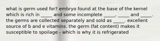 what is germ used for? embryo found at the base of the kernel which is rich in _____ and some incomplete _____, _____ and _____. the germs are collected separately and sold as _____. excellent source of b and e vitamins. the germ (fat content) makes it susceptible to spoilage - which is why it is refrigerated