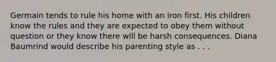 Germain tends to rule his home with an iron first. His children know the rules and they are expected to obey them without question or they know there will be harsh consequences. Diana Baumrind would describe his parenting style as . . .