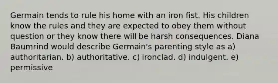 Germain tends to rule his home with an iron fist. His children know the rules and they are expected to obey them without question or they know there will be harsh consequences. Diana Baumrind would describe Germain's parenting style as a) authoritarian. b) authoritative. c) ironclad. d) indulgent. e) permissive