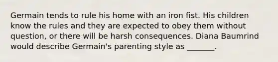 Germain tends to rule his home with an iron fist. His children know the rules and they are expected to obey them without question, or there will be harsh consequences. Diana Baumrind would describe Germain's parenting style as _______.