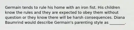 Germain tends to rule his home with an iron fist. His children know the rules and they are expected to obey them without question or they know there will be harsh consequences. Diana Baumrind would describe Germain's parenting style as ________.