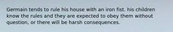 Germain tends to rule his house with an iron fist. his children know the rules and they are expected to obey them without question, or there will be harsh consequences.