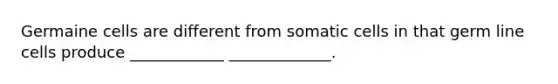 Germaine cells are different from somatic cells in that germ line cells produce ____________ _____________.