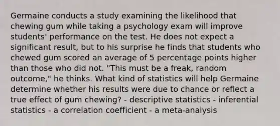 Germaine conducts a study examining the likelihood that chewing gum while taking a psychology exam will improve students' performance on the test. He does not expect a significant result, but to his surprise he finds that students who chewed gum scored an average of 5 percentage points higher than those who did not. "This must be a freak, random outcome," he thinks. What kind of statistics will help Germaine determine whether his results were due to chance or reflect a true effect of gum chewing? - <a href='https://www.questionai.com/knowledge/kRTZ1WGkcp-descriptive-statistics' class='anchor-knowledge'>descriptive statistics</a> - <a href='https://www.questionai.com/knowledge/k2VaKZmkPW-inferential-statistics' class='anchor-knowledge'>inferential statistics</a> - a correlation coefficient - a meta-analysis