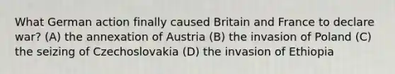 What German action finally caused Britain and France to declare war? (A) the annexation of Austria (B) the invasion of Poland (C) the seizing of Czechoslovakia (D) the invasion of Ethiopia