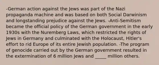 -German action against the Jews was part of the Nazi propaganda machine and was based on both Social Darwinism and longstanding prejudice against the Jews. -Anti-Semitism became the official policy of the German government in the early 1930s with the Nuremberg Laws, which restricted the rights of Jews in Germany and culminated with the Holocaust, Hitler's effort to rid Europe of its entire Jewish population. -The program of genocide carried out by the German government resulted in the extermination of 6 million Jews and _____ million others.