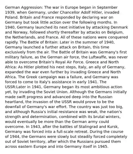 German Aggression: The war in Europe began in September 1939, when Germany, under Chancellor Adolf Hitler, invaded Poland. Britain and France responded by declaring war on Germany but took little action over the following months. In 1940, Germany launched its next initiative by attacking Denmark and Norway, followed shortly thereafter by attacks on Belgium, the Netherlands, and France. All of these nations were conquered rapidly. The Battle of Britain: Later in the summer of 1940, Germany launched a further attack on Britain, this time exclusively from the air. The Battle of Britain was Germany's first military failure, as the German air force, the Luftwaffe, was never able to overcome Britain's Royal Air Force. Greece and North Africa: As Hitler plotted his next steps, Italy, an ally of Germany, expanded the war even further by invading Greece and North Africa. The Greek campaign was a failure, and Germany was forced to come to Italy's assistance in early 1941. The USSR:Later in 1941, Germany began its most ambitious action yet, by invading the Soviet Union. Although the Germans initially made swift progress and advanced deep into the Russian heartland, the invasion of the USSR would prove to be the downfall of Germany's war effort. The country was just too big, and although Russia's initial resistance was weak, the nation's strength and determination, combined with its brutal winters, would eventually be <a href='https://www.questionai.com/knowledge/keWHlEPx42-more-than' class='anchor-knowledge'>more than</a> the German army could overcome. In 1943, after the battles of Stalingrad and Kursk, Germany was forced into a full-scale retreat. During the course of 1944, the Germans were slowly but steadily forced completely out of Soviet territory, after which the Russians pursued them across eastern Europe and into Germany itself in 1945.