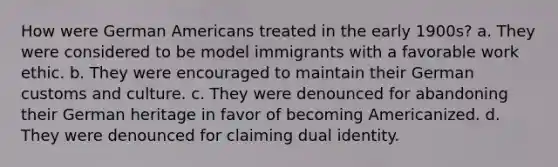 How were German Americans treated in the early 1900s? a. They were considered to be model immigrants with a favorable work ethic. b. They were encouraged to maintain their German customs and culture. c. They were denounced for abandoning their German heritage in favor of becoming Americanized. d. They were denounced for claiming dual identity.