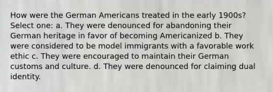 How were the German Americans treated in the early 1900s? Select one: a. They were denounced for abandoning their German heritage in favor of becoming Americanized b. They were considered to be model immigrants with a favorable work ethic c. They were encouraged to maintain their German customs and culture. d. They were denounced for claiming dual identity.