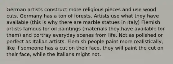 German artists construct more religious pieces and use wood cuts. Germany has a ton of forests. Artists use what they have available (this is why there are marble statues in Italy) Flemish artists famous for oil paintings (materials they have available for them) and portray everyday scenes from life. Not as polished or perfect as Italian artists. Flemish people paint more realistically, like if someone has a cut on their face, they will paint the cut on their face, while the italians might not.