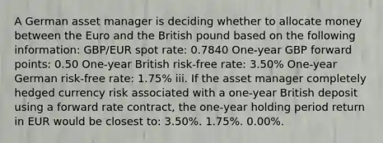 A German asset manager is deciding whether to allocate money between the Euro and the British pound based on the following information: GBP/EUR spot rate: 0.7840 One-year GBP forward points: 0.50 One-year British risk-free rate: 3.50% One-year German risk-free rate: 1.75% iii. If the asset manager completely hedged currency risk associated with a one-year British deposit using a forward rate contract, the one-year holding period return in EUR would be closest to: 3.50%. 1.75%. 0.00%.