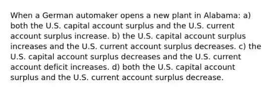 When a German automaker opens a new plant in Alabama: a) both the U.S. capital account surplus and the U.S. current account surplus increase. b) the U.S. capital account surplus increases and the U.S. current account surplus decreases. c) the U.S. capital account surplus decreases and the U.S. current account deficit increases. d) both the U.S. capital account surplus and the U.S. current account surplus decrease.