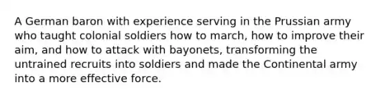 A German baron with experience serving in the Prussian army who taught colonial soldiers how to march, how to improve their aim, and how to attack with bayonets, transforming the untrained recruits into soldiers and made the Continental army into a more effective force.