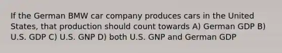 If the German BMW car company produces cars in the United States, that production should count towards A) German GDP B) U.S. GDP C) U.S. GNP D) both U.S. GNP and German GDP