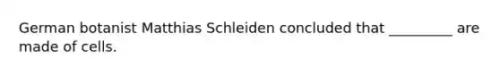 German botanist Matthias Schleiden concluded that _________ are made of cells.