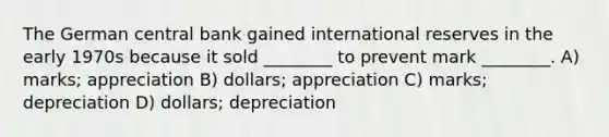 The German central bank gained international reserves in the early 1970s because it sold ________ to prevent mark ________. A) marks; appreciation B) dollars; appreciation C) marks; depreciation D) dollars; depreciation