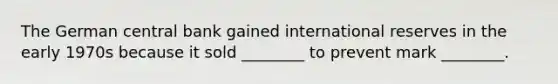 The German central bank gained international reserves in the early 1970s because it sold​ ________ to prevent mark​ ________.