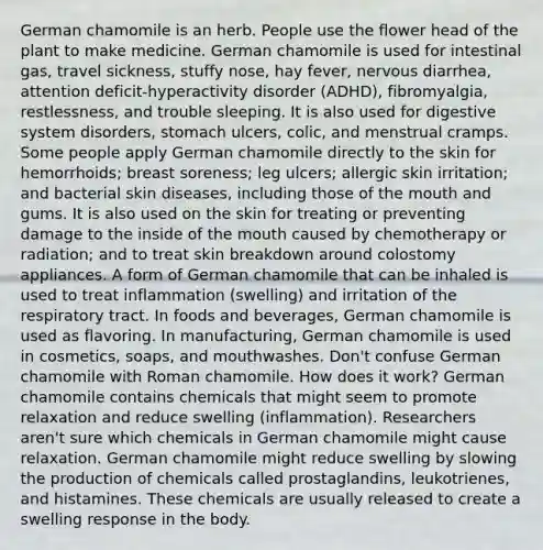 German chamomile is an herb. People use the flower head of the plant to make medicine. German chamomile is used for intestinal gas, travel sickness, stuffy nose, hay fever, nervous diarrhea, attention deficit-hyperactivity disorder (ADHD), fibromyalgia, restlessness, and trouble sleeping. It is also used for digestive system disorders, stomach ulcers, colic, and menstrual cramps. Some people apply German chamomile directly to the skin for hemorrhoids; breast soreness; leg ulcers; allergic skin irritation; and bacterial skin diseases, including those of the mouth and gums. It is also used on the skin for treating or preventing damage to the inside of the mouth caused by chemotherapy or radiation; and to treat skin breakdown around colostomy appliances. A form of German chamomile that can be inhaled is used to treat inflammation (swelling) and irritation of the respiratory tract. In foods and beverages, German chamomile is used as flavoring. In manufacturing, German chamomile is used in cosmetics, soaps, and mouthwashes. Don't confuse German chamomile with Roman chamomile. How does it work? German chamomile contains chemicals that might seem to promote relaxation and reduce swelling (inflammation). Researchers aren't sure which chemicals in German chamomile might cause relaxation. German chamomile might reduce swelling by slowing the production of chemicals called prostaglandins, leukotrienes, and histamines. These chemicals are usually released to create a swelling response in the body.