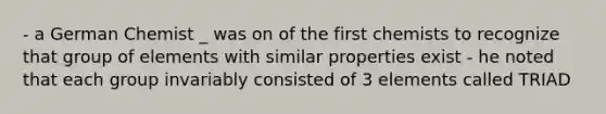 - a German Chemist _ was on of the first chemists to recognize that group of elements with similar properties exist - he noted that each group invariably consisted of 3 elements called TRIAD