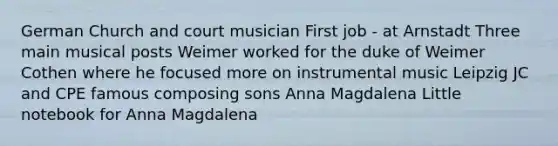 German Church and court musician First job - at Arnstadt Three main musical posts Weimer worked for the duke of Weimer Cothen where he focused more on instrumental music Leipzig JC and CPE famous composing sons Anna Magdalena Little notebook for Anna Magdalena