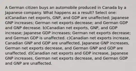 A German citizen buys an automobile produced in Canada by a Japanese company. What happens as a result? Select one: a)Canadian net exports, GNP, and GDP are unaffected; Japanese GNP increases; German net exports decrease; and German GDP and GNP decrease. b)Canadian net exports, GNP, and GDP increase; Japanese GDP increases; German net exports decrease; and German GDP is unaffected. c)Canadian net exports increase, Canadian GNP and GDP are unaffected, Japanese GNP increases, German net exports decrease, and German GNP and GDP are unaffected. d)Canadian net exports and GDP increase, Japanese GNP increases, German net exports decrease, and German GDP and GNP are unaffected.