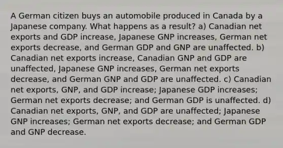 A German citizen buys an automobile produced in Canada by a Japanese company. What happens as a result? a) Canadian net exports and GDP increase, Japanese GNP increases, German net exports decrease, and German GDP and GNP are unaffected. b) Canadian net exports increase, Canadian GNP and GDP are unaffected, Japanese GNP increases, German net exports decrease, and German GNP and GDP are unaffected. c) Canadian net exports, GNP, and GDP increase; Japanese GDP increases; German net exports decrease; and German GDP is unaffected. d) Canadian net exports, GNP, and GDP are unaffected; Japanese GNP increases; German net exports decrease; and German GDP and GNP decrease.