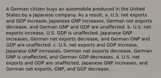 A German citizen buys an automobile produced in the United States by a Japanese company. As a result, a. U.S. net exports and GDP increase, Japanese GNP increases, German net exports decrease, and German GNP and GDP are unaffected. b. U.S. net exports increase, U.S. GDP is unaffected, Japanese GNP increases, German net exports decrease, and German GNP and GDP are unaffected. c. U.S. net exports and GDP increase, Japanese GNP increases, German net exports decrease, German GNP is unaffected, and German GDP decreases. d. U.S. net exports and GDP are unaffected, Japanese GNP increases, and German net exports, GNP, and GDP decrease.