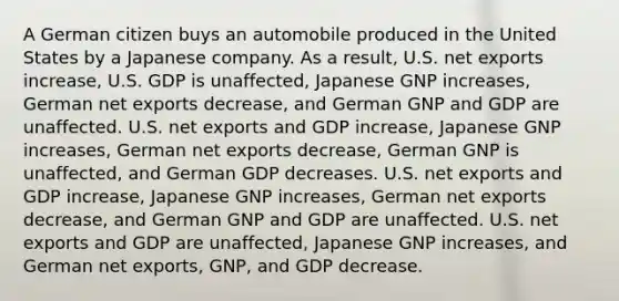 A German citizen buys an automobile produced in the United States by a Japanese company. As a result, U.S. net exports increase, U.S. GDP is unaffected, Japanese GNP increases, German net exports decrease, and German GNP and GDP are unaffected. U.S. net exports and GDP increase, Japanese GNP increases, German net exports decrease, German GNP is unaffected, and German GDP decreases. U.S. net exports and GDP increase, Japanese GNP increases, German net exports decrease, and German GNP and GDP are unaffected. U.S. net exports and GDP are unaffected, Japanese GNP increases, and German net exports, GNP, and GDP decrease.