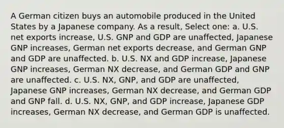 A German citizen buys an automobile produced in the United States by a Japanese company. As a result, Select one: a. U.S. net exports increase, U.S. GNP and GDP are unaffected, Japanese GNP increases, German net exports decrease, and German GNP and GDP are unaffected. b. U.S. NX and GDP increase, Japanese GNP increases, German NX decrease, and German GDP and GNP are unaffected. c. U.S. NX, GNP, and GDP are unaffected, Japanese GNP increases, German NX decrease, and German GDP and GNP fall. d. U.S. NX, GNP, and GDP increase, Japanese GDP increases, German NX decrease, and German GDP is unaffected.