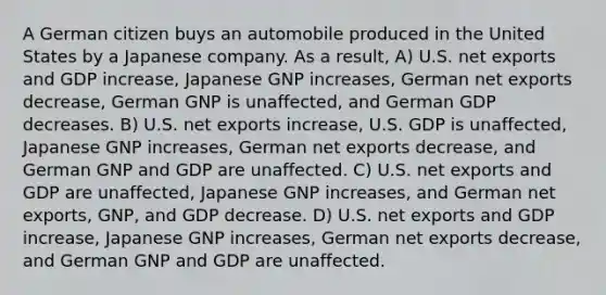 A German citizen buys an automobile produced in the United States by a Japanese company. As a result, A) U.S. net exports and GDP increase, Japanese GNP increases, German net exports decrease, German GNP is unaffected, and German GDP decreases. B) U.S. net exports increase, U.S. GDP is unaffected, Japanese GNP increases, German net exports decrease, and German GNP and GDP are unaffected. C) U.S. net exports and GDP are unaffected, Japanese GNP increases, and German net exports, GNP, and GDP decrease. D) U.S. net exports and GDP increase, Japanese GNP increases, German net exports decrease, and German GNP and GDP are unaffected.