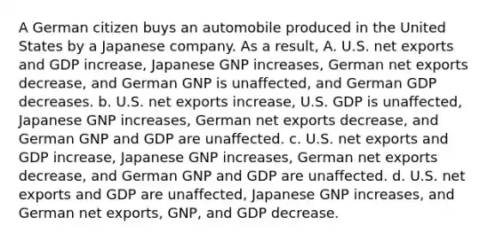 A German citizen buys an automobile produced in the United States by a Japanese company. As a result, A. U.S. net exports and GDP increase, Japanese GNP increases, German net exports decrease, and German GNP is unaffected, and German GDP decreases. b. U.S. net exports increase, U.S. GDP is unaffected, Japanese GNP increases, German net exports decrease, and German GNP and GDP are unaffected. c. U.S. net exports and GDP increase, Japanese GNP increases, German net exports decrease, and German GNP and GDP are unaffected. d. U.S. net exports and GDP are unaffected, Japanese GNP increases, and German net exports, GNP, and GDP decrease.