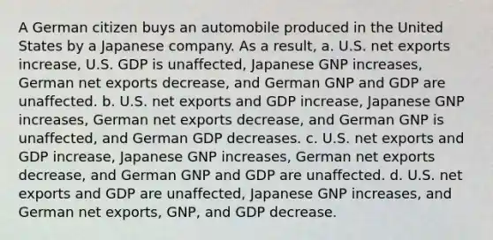 A German citizen buys an automobile produced in the United States by a Japanese company. As a result, a. U.S. net exports increase, U.S. GDP is unaffected, Japanese GNP increases, German net exports decrease, and German GNP and GDP are unaffected. b. U.S. net exports and GDP increase, Japanese GNP increases, German net exports decrease, and German GNP is unaffected, and German GDP decreases. c. U.S. net exports and GDP increase, Japanese GNP increases, German net exports decrease, and German GNP and GDP are unaffected. d. U.S. net exports and GDP are unaffected, Japanese GNP increases, and German net exports, GNP, and GDP decrease.