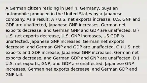 A German citizen residing in Berlin, Germany, buys an automobile produced in the United States by a Japanese company. As a result: A ) U.S. net exports increase, U.S. GNP and GDP are unaffected, Japanese GNP increases, German net exports decrease, and German GNP and GDP are unaffected. B ) U.S. net exports decrease, U.S. GNP increases, US GDP is unaffected, Japanese GNP increases, German net exports decrease, and German GNP and GDP are unaffected. C ) U.S. net exports and GDP increase, Japanese GNP increases, German net exports decrease, and German GDP and GNP are unaffected. D ) U.S. net exports, GNP, and GDP are unaffected, Japanese GNP increases, German net exports decrease, and German GDP and GNP fall.