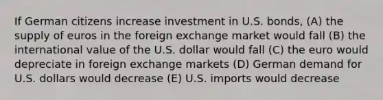 If German citizens increase investment in U.S. bonds, (A) the supply of euros in the foreign exchange market would fall (B) the international value of the U.S. dollar would fall (C) the euro would depreciate in foreign exchange markets (D) German demand for U.S. dollars would decrease (E) U.S. imports would decrease